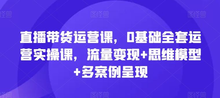 直播带货运营课，0基础全套运营实操课，流量变现+思维模型+多案例呈现-轻创淘金网