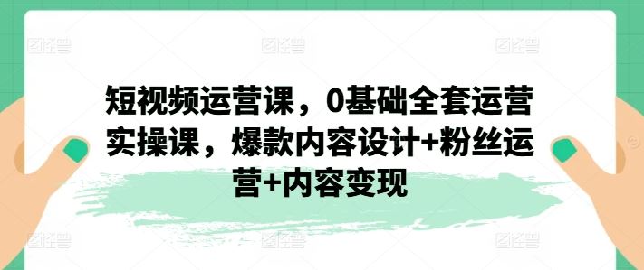 短视频运营课，0基础全套运营实操课，爆款内容设计+粉丝运营+内容变现-轻创淘金网