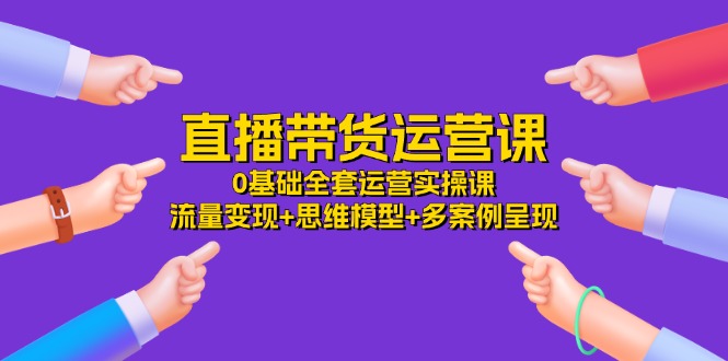 直播带货运营课，0基础全套运营实操 流量变现+思维模型+多案例呈现（34节）-轻创淘金网