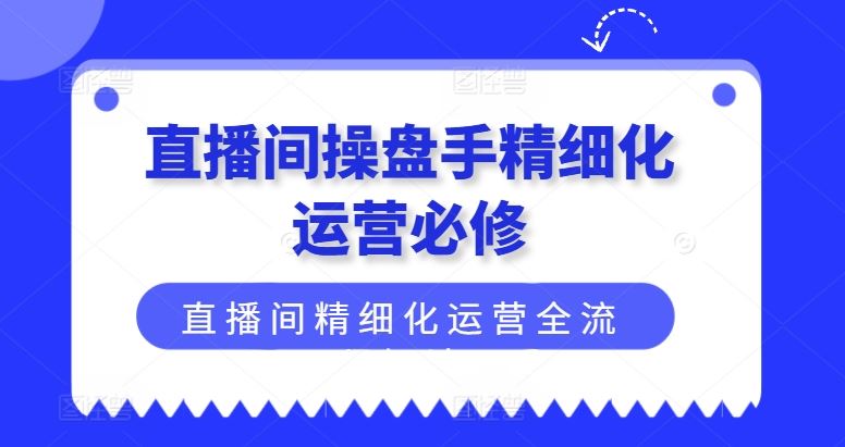 直播间操盘手精细化运营必修，直播间精细化运营全流程解读-轻创淘金网