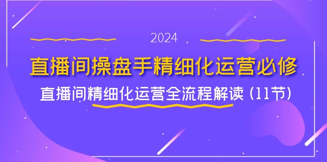 直播间操盘手精细化运营必修，直播间精细化运营全流程解读 (11节)-轻创淘金网