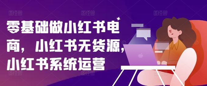 零基础做小红书电商，小红书无货源，小红书系统运营-轻创淘金网