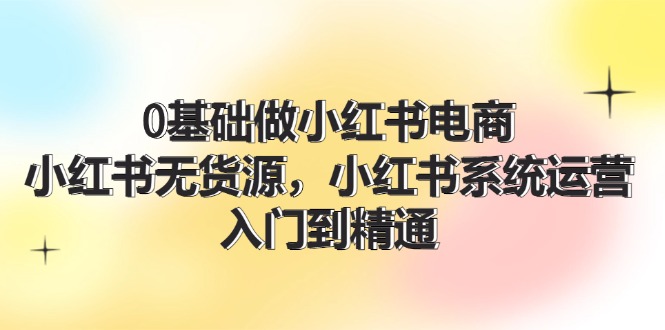 0基础做小红书电商，小红书无货源系统运营，入门到精通 (70节)-轻创淘金网