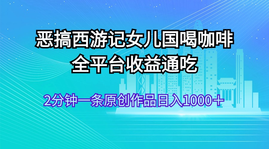 （11985期）恶搞西游记女儿国喝咖啡 全平台收益通吃 2分钟一条原创作品日入1000＋-轻创淘金网