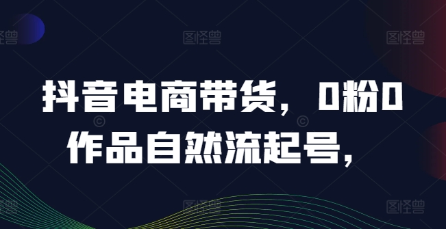 抖音电商带货，0粉0作品自然流起号，热销20多万人的抖音课程的经验分享-轻创淘金网