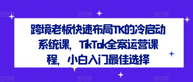 跨境老板快速布局TK的冷启动系统课，TikTok全案运营课程，小白入门最佳选择-轻创淘金网