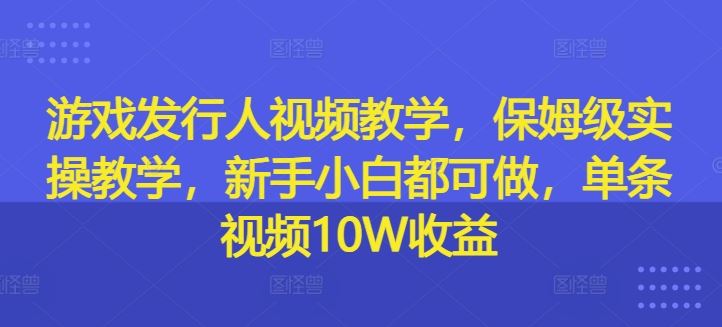 游戏发行人视频教学，保姆级实操教学，新手小白都可做，单条视频10W收益-轻创淘金网