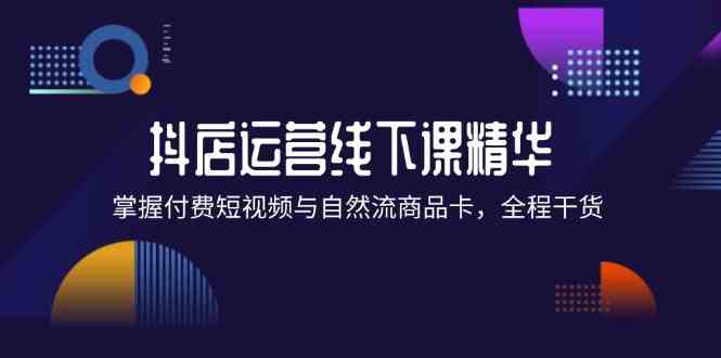 抖店进阶线下课精华：掌握付费短视频与自然流商品卡，全程干货！-轻创淘金网